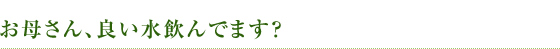 お母さん、良い水飲んでます?